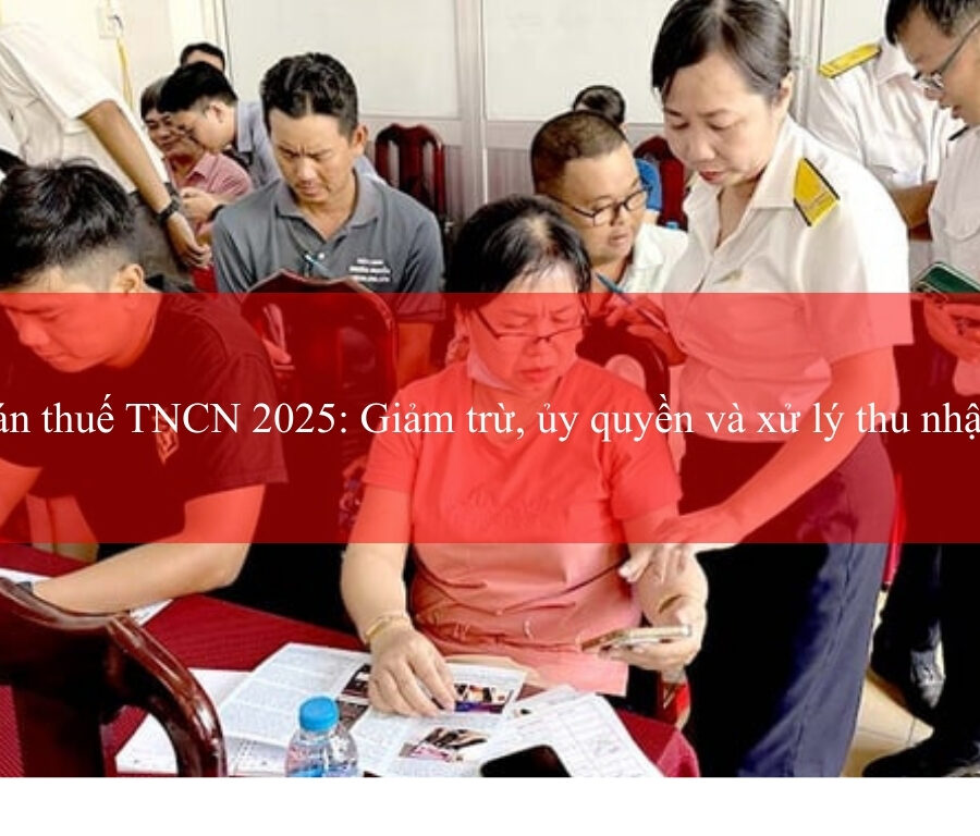 Quyết toán thuế TNCN 2025: Giảm trừ, ủy quyền và xử lý thu nhập nhiều nơi
